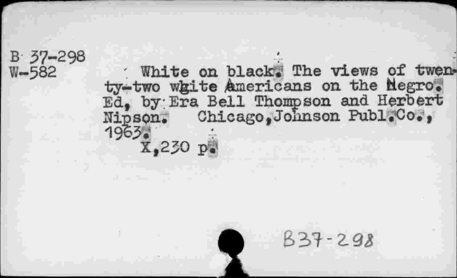 ﻿В 57-298 W—582
' White on black?.5 The views of twenty-two white Americans on the Hegro, Ed, by Era Bell Thompson and Herbert Hipson.	Chicago,Johnson Publ.Co.,
19 W
X,25O ptf
